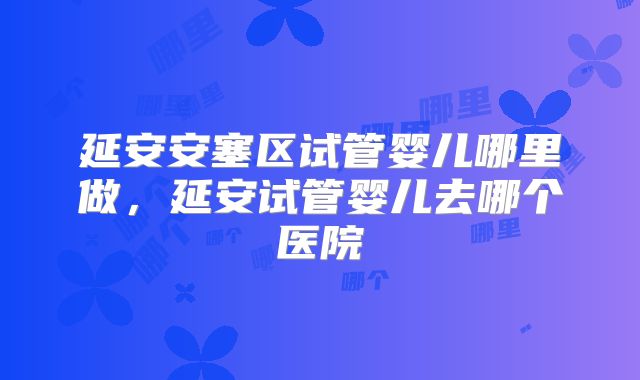 延安安塞区试管婴儿哪里做，延安试管婴儿去哪个医院