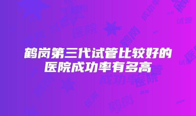 鹤岗第三代试管比较好的医院成功率有多高