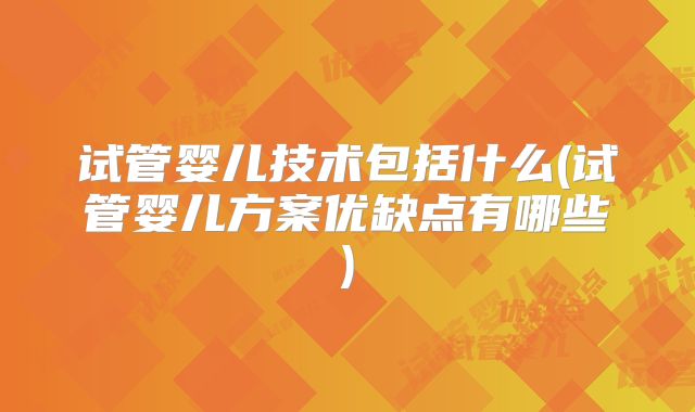 试管婴儿技术包括什么(试管婴儿方案优缺点有哪些)