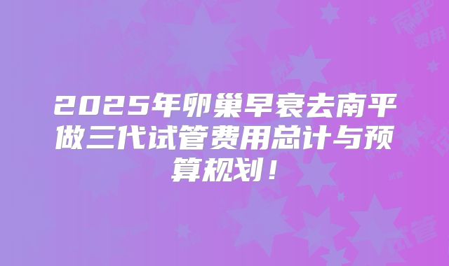 2025年卵巢早衰去南平做三代试管费用总计与预算规划!