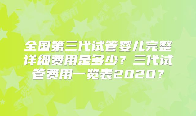 全国第三代试管婴儿完整详细费用是多少？三代试管费用一览表2020？