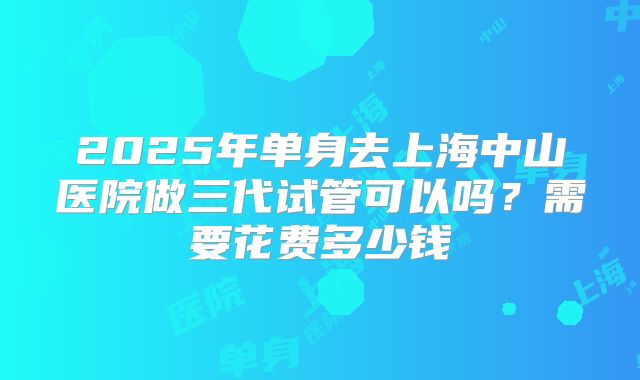 2025年单身去上海中山医院做三代试管可以吗?需要花费多少钱