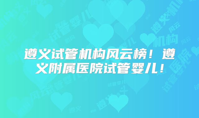 遵义试管机构风云榜!遵义附属医院试管婴儿!