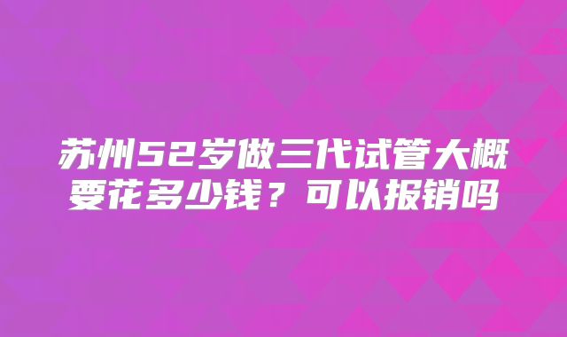 苏州52岁做三代试管大概要花多少钱?可以报销吗
