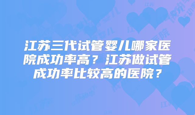江苏三代试管婴儿哪家医院成功率高?江苏做试管成功率比较高的医院?