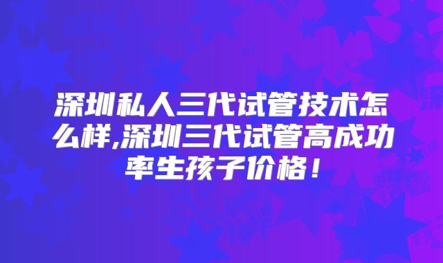 深圳私人三代试管技术怎么样,深圳三代试管高成功率生孩子价格！