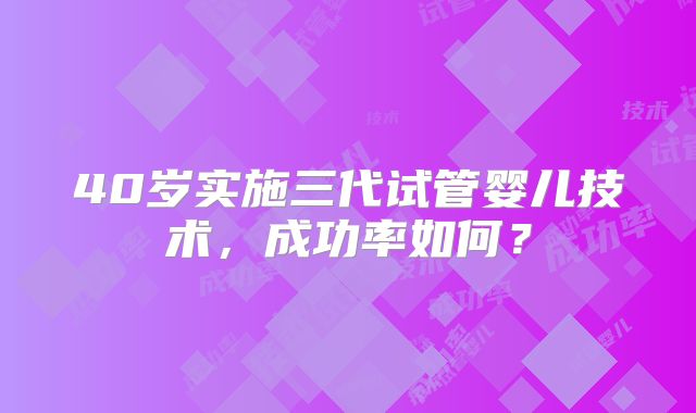 40岁实施三代试管婴儿技术，成功率如何？