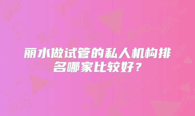 丽水做试管的私人机构排名哪家比较好？