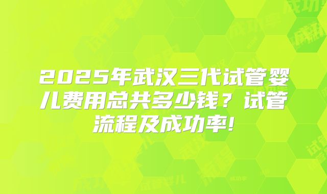 2025年武汉三代试管婴儿费用总共多少钱？试管流程及成功率!