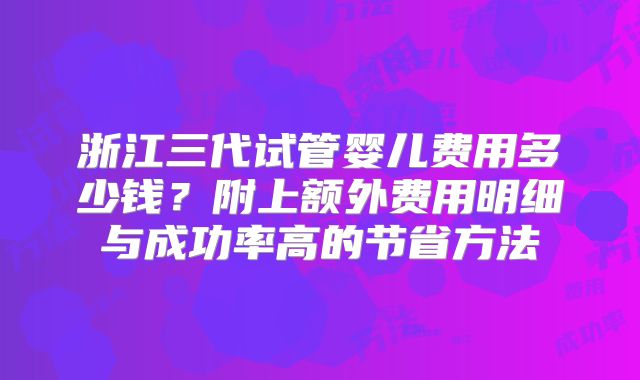 浙江三代试管婴儿费用多少钱？附上额外费用明细与成功率高的节省方法