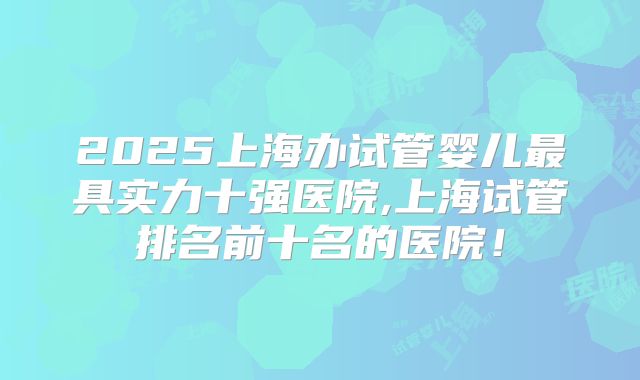2025上海办试管婴儿最具实力十强医院,上海试管排名前十名的医院！
