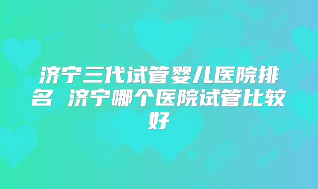 济宁三代试管婴儿医院排名 济宁哪个医院试管比较好