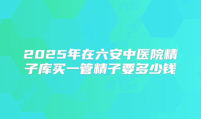 2025年在六安中医院精子库买一管精子要多少钱
