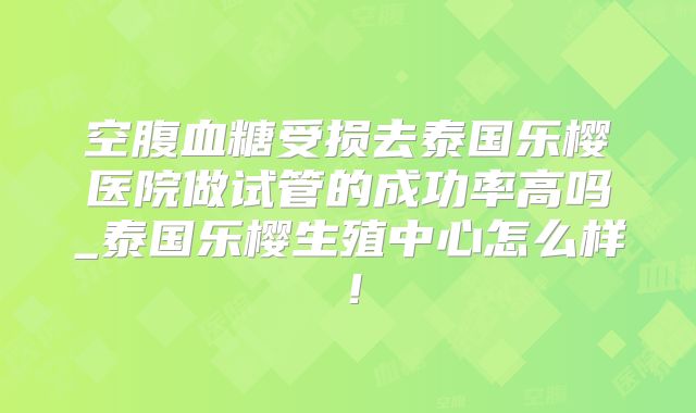 空腹血糖受损去泰国乐樱医院做试管的成功率高吗_泰国乐樱生殖中心怎么样！