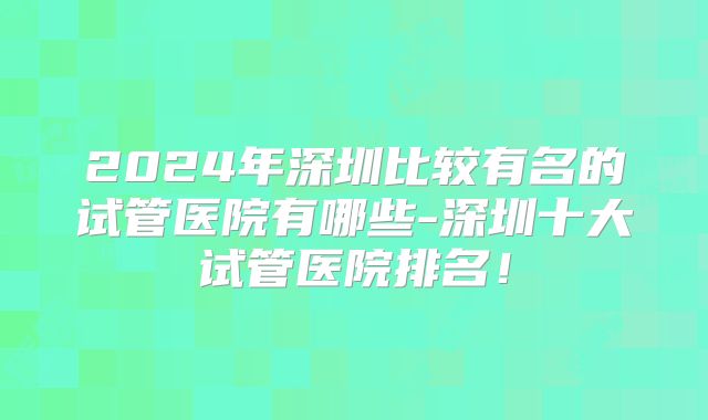 2024年深圳比较有名的试管医院有哪些-深圳十大试管医院排名!