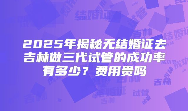 2025年揭秘无结婚证去吉林做三代试管的成功率有多少？费用贵吗