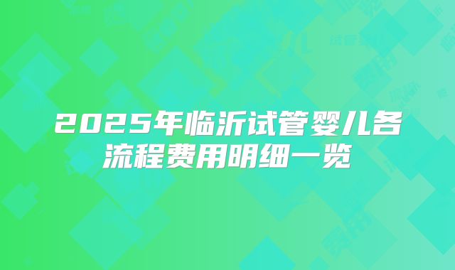 2025年临沂试管婴儿各流程费用明细一览