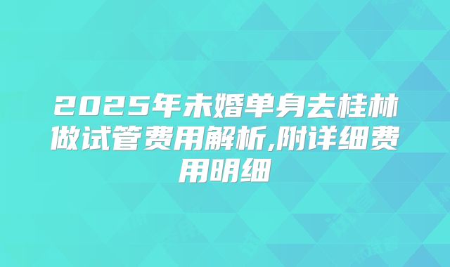 2025年未婚单身去桂林做试管费用解析,附详细费用明细