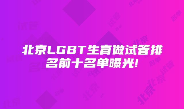 北京LGBT生育做试管排名前十名单曝光!
