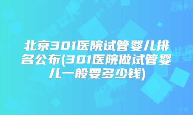 北京301医院试管婴儿排名公布(301医院做试管婴儿一般要多少钱)