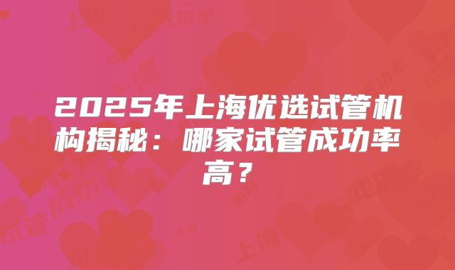 2025年上海优选试管机构揭秘:哪家试管成功率高?