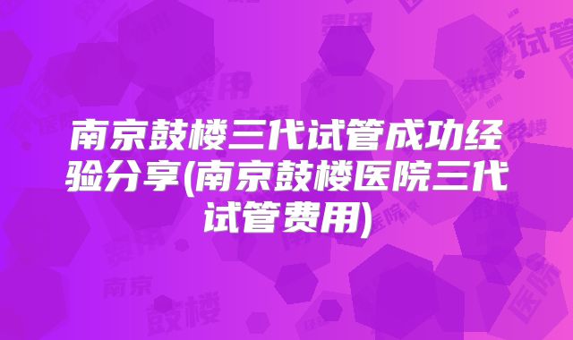 南京鼓楼三代试管成功经验分享(南京鼓楼医院三代试管费用)