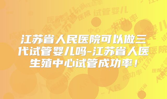 江苏省人民医院可以做三代试管婴儿吗-江苏省人医生殖中心试管成功率！