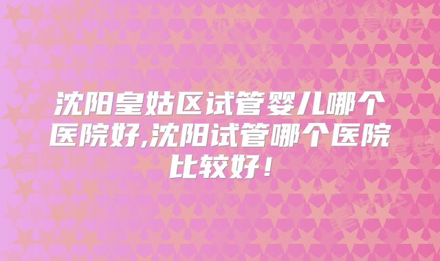 沈阳皇姑区试管婴儿哪个医院好,沈阳试管哪个医院比较好！
