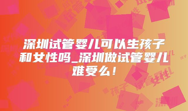深圳试管婴儿可以生孩子和女性吗_深圳做试管婴儿难受么!