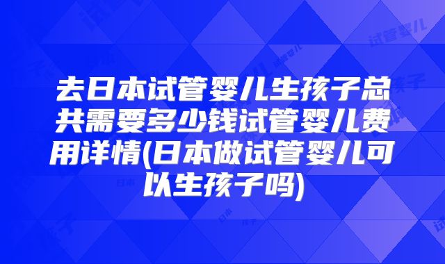 去日本试管婴儿生孩子总共需要多少钱试管婴儿费用详情(日本做试管婴儿可以生孩子吗)