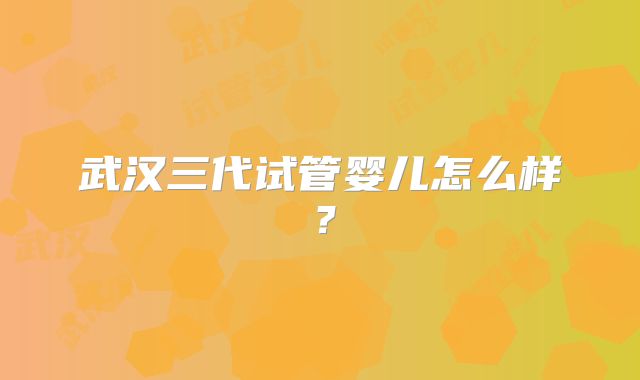 武汉三代试管婴儿怎么样?