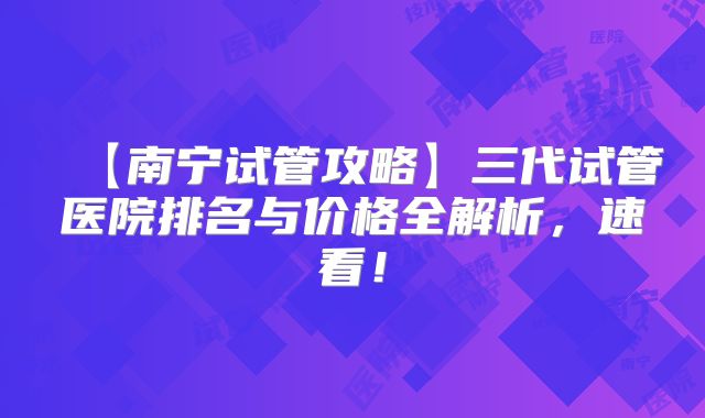 【南宁试管攻略】三代试管医院排名与价格全解析,速看!