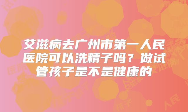 艾滋病去广州市第一人民医院可以洗精子吗?做试管孩子是不是健康的