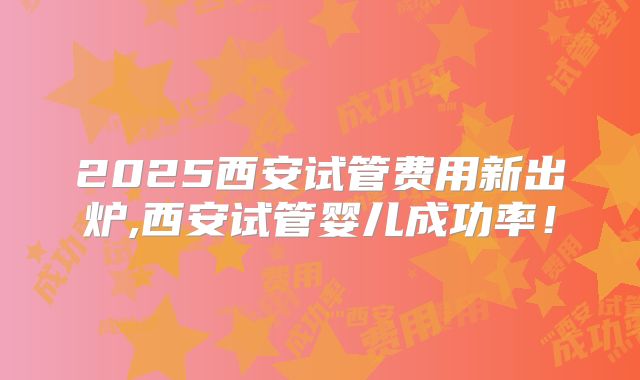 2025西安试管费用新出炉,西安试管婴儿成功率！