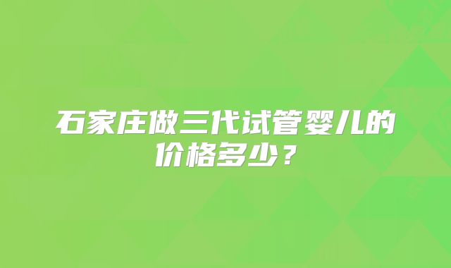 石家庄做三代试管婴儿的价格多少？