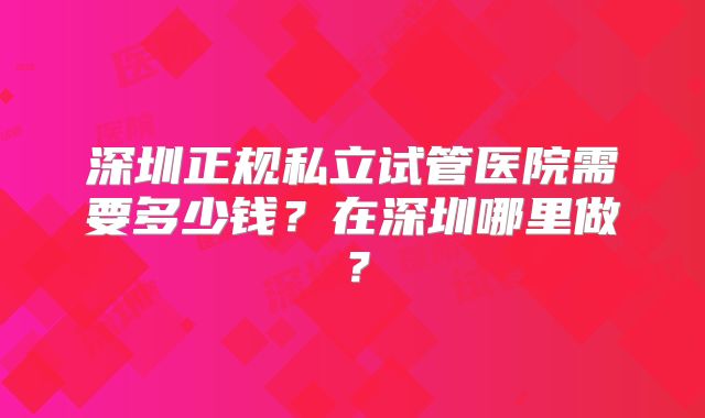 深圳正规私立试管医院需要多少钱?在深圳哪里做?