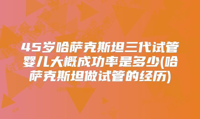 45岁哈萨克斯坦三代试管婴儿大概成功率是多少(哈萨克斯坦做试管的经历)