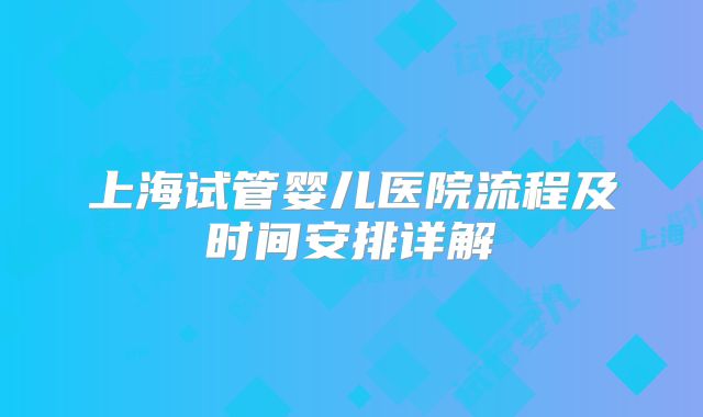 上海试管婴儿医院流程及时间安排详解