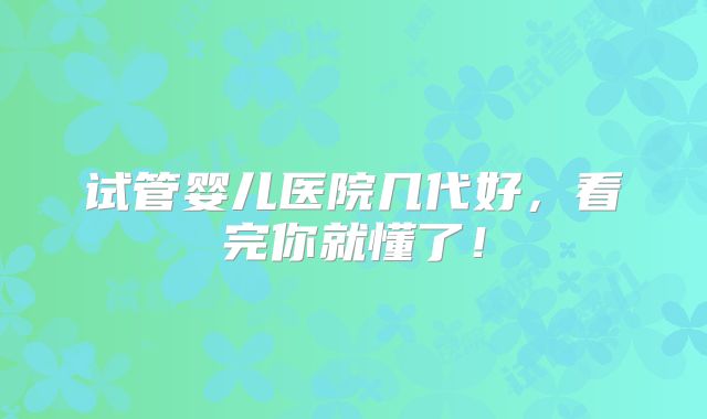 试管婴儿医院几代好，看完你就懂了！