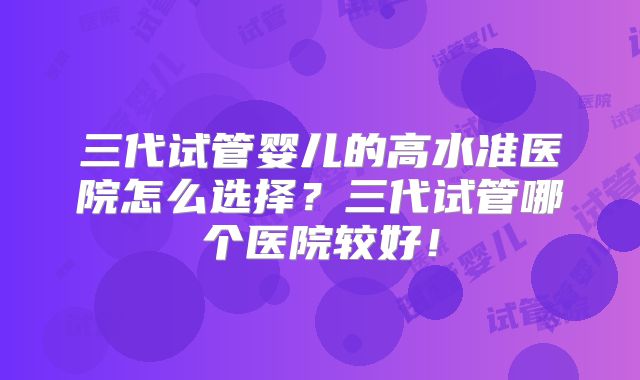 三代试管婴儿的高水准医院怎么选择?三代试管哪个医院较好!