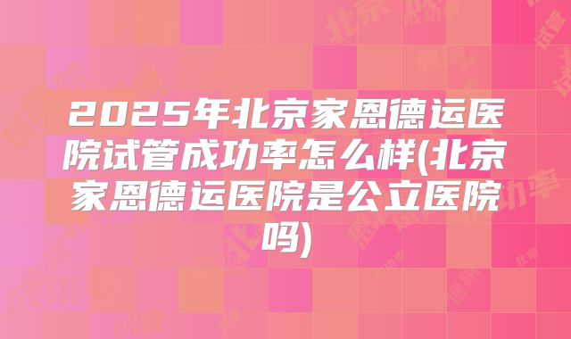 2025年北京家恩德运医院试管成功率怎么样(北京家恩德运医院是公立医院吗)