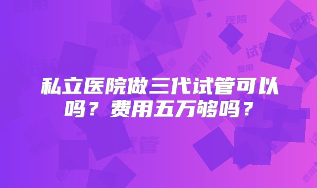 私立医院做三代试管可以吗?费用五万够吗?