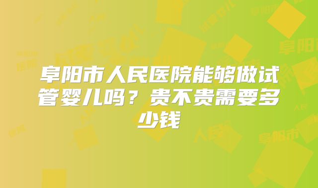 阜阳市人民医院能够做试管婴儿吗？贵不贵需要多少钱