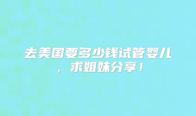 去美国要多少钱试管婴儿，求姐妹分享！