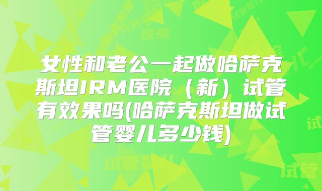 女性和老公一起做哈萨克斯坦IRM医院（新）试管有效果吗(哈萨克斯坦做试管婴儿多少钱)