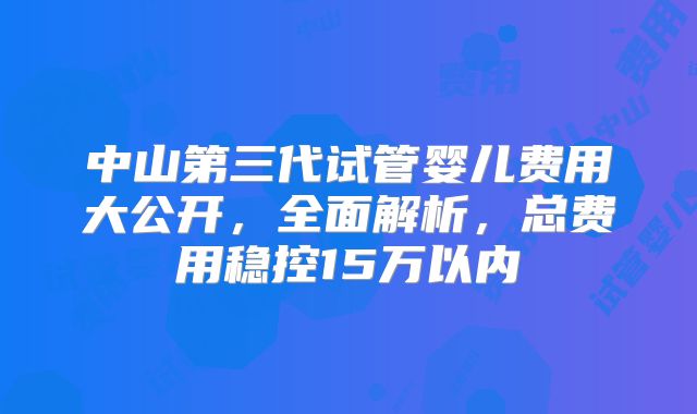 中山第三代试管婴儿费用大公开，全面解析，总费用稳控15万以内