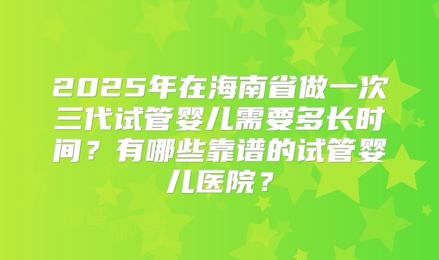 2025年在海南省做一次三代试管婴儿需要多长时间？有哪些靠谱的试管婴儿医院？