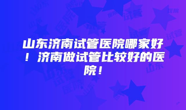 山东济南试管医院哪家好！济南做试管比较好的医院！