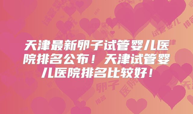 天津最新卵子试管婴儿医院排名公布！天津试管婴儿医院排名比较好！