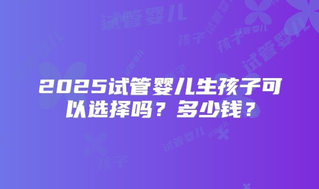 2025试管婴儿生孩子可以选择吗？多少钱？